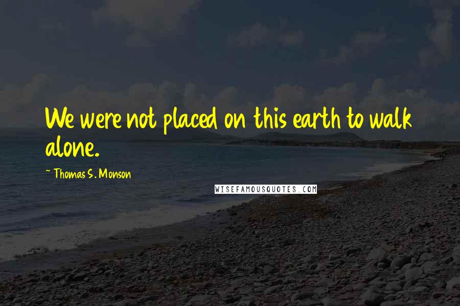 Thomas S. Monson Quotes: We were not placed on this earth to walk alone.