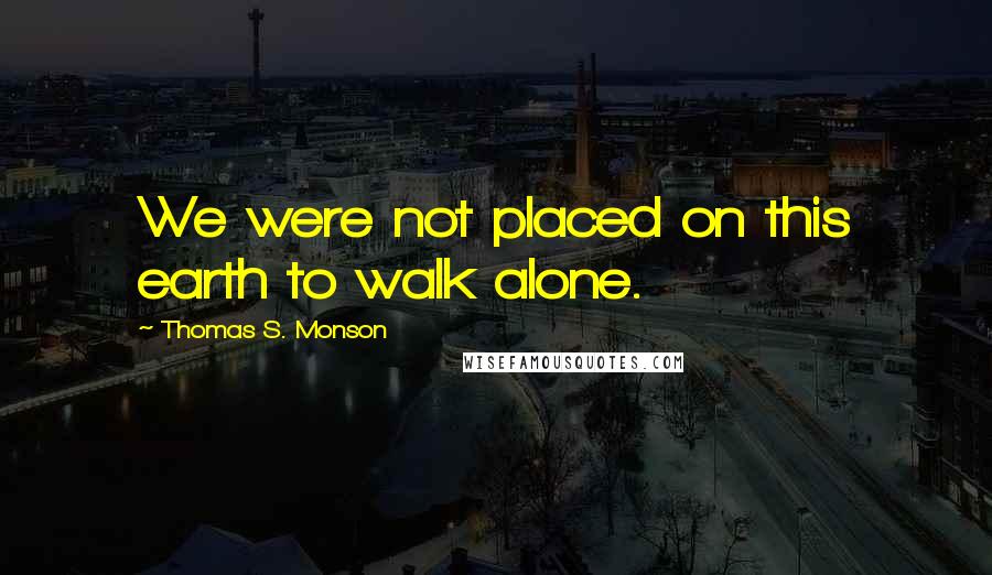 Thomas S. Monson Quotes: We were not placed on this earth to walk alone.