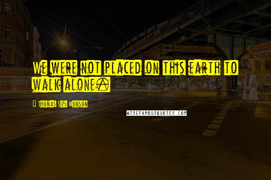 Thomas S. Monson Quotes: We were not placed on this earth to walk alone.