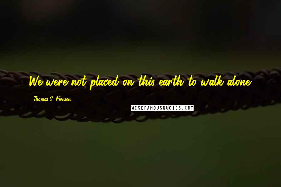 Thomas S. Monson Quotes: We were not placed on this earth to walk alone.