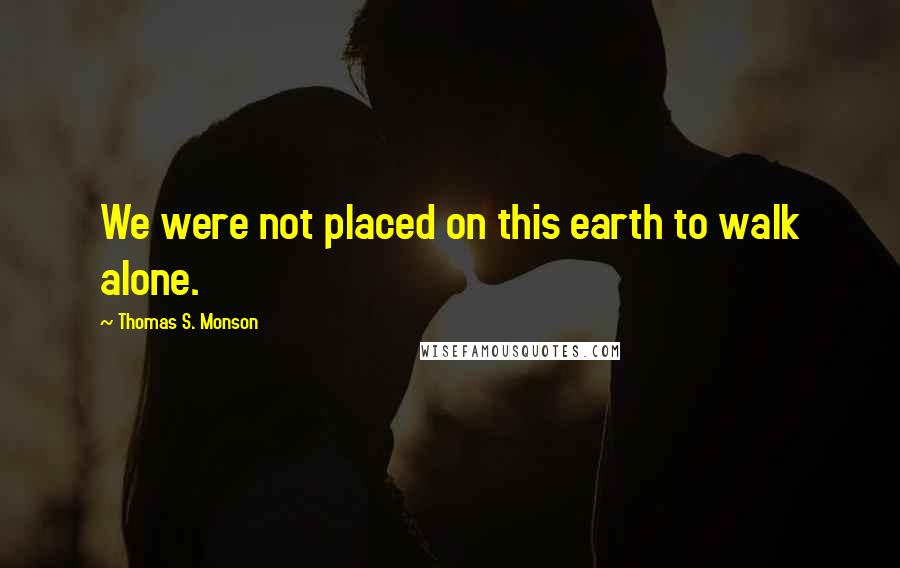 Thomas S. Monson Quotes: We were not placed on this earth to walk alone.