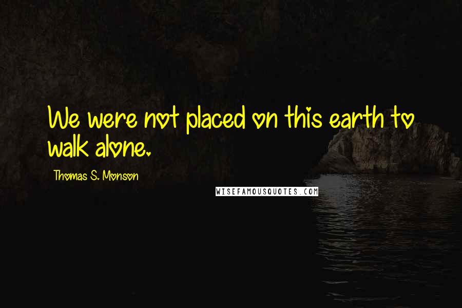 Thomas S. Monson Quotes: We were not placed on this earth to walk alone.