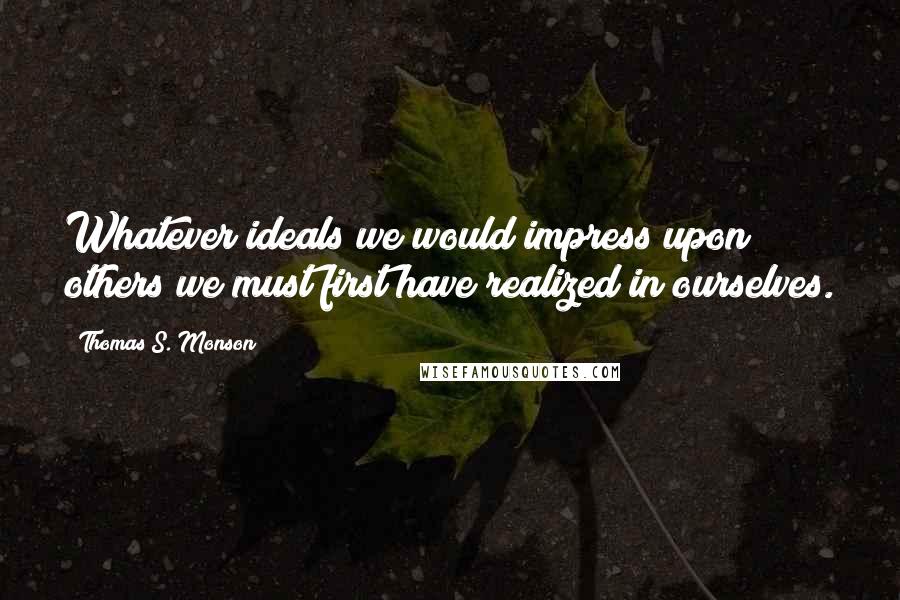 Thomas S. Monson Quotes: Whatever ideals we would impress upon others we must first have realized in ourselves.