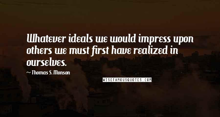 Thomas S. Monson Quotes: Whatever ideals we would impress upon others we must first have realized in ourselves.