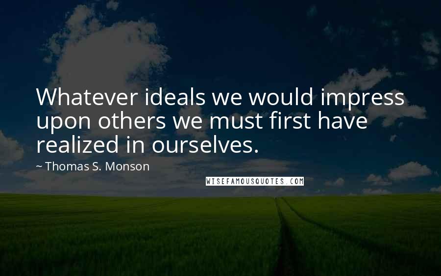 Thomas S. Monson Quotes: Whatever ideals we would impress upon others we must first have realized in ourselves.