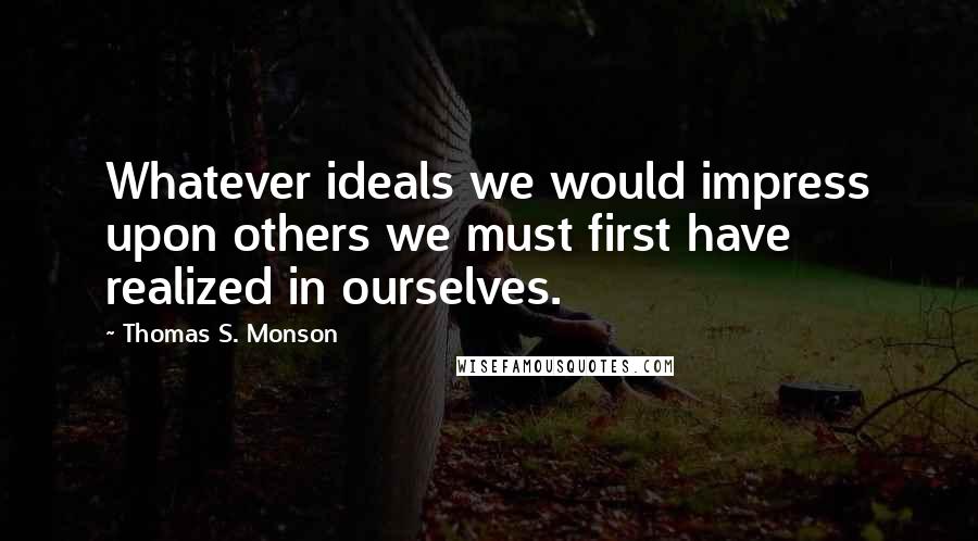 Thomas S. Monson Quotes: Whatever ideals we would impress upon others we must first have realized in ourselves.