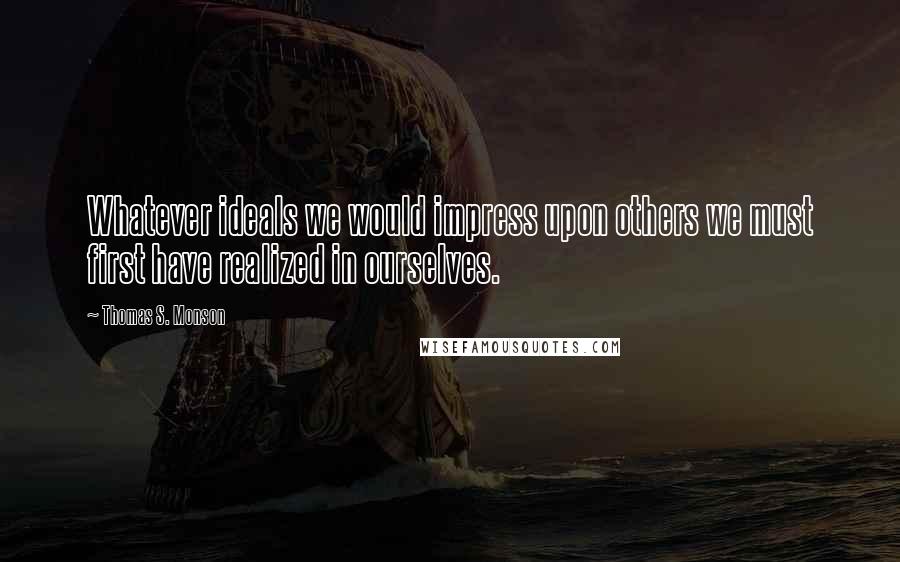 Thomas S. Monson Quotes: Whatever ideals we would impress upon others we must first have realized in ourselves.