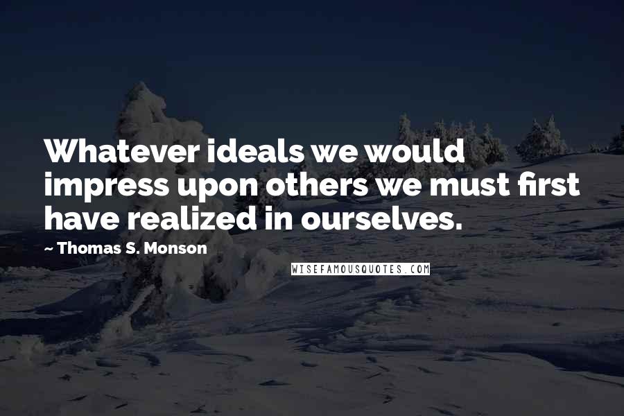 Thomas S. Monson Quotes: Whatever ideals we would impress upon others we must first have realized in ourselves.