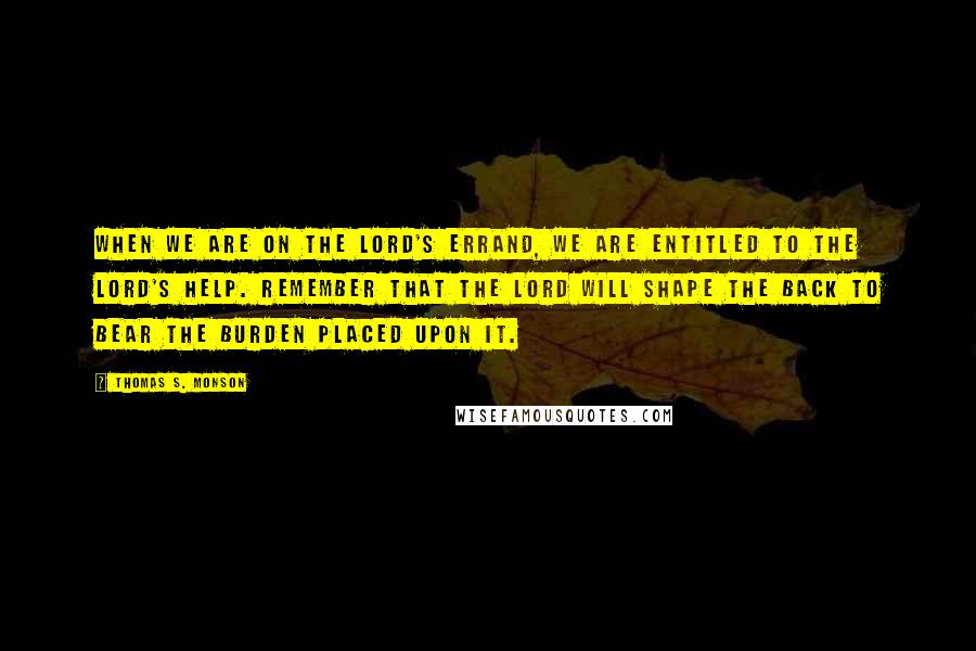 Thomas S. Monson Quotes: When we are on the Lord's errand, we are entitled to the Lord's help. Remember that the Lord will shape the back to bear the burden placed upon it.