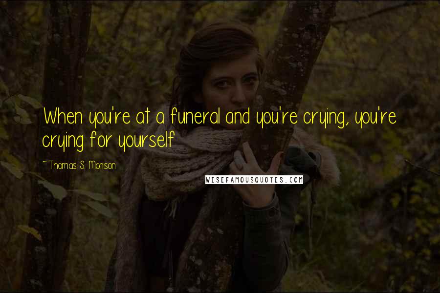 Thomas S. Monson Quotes: When you're at a funeral and you're crying, you're crying for yourself