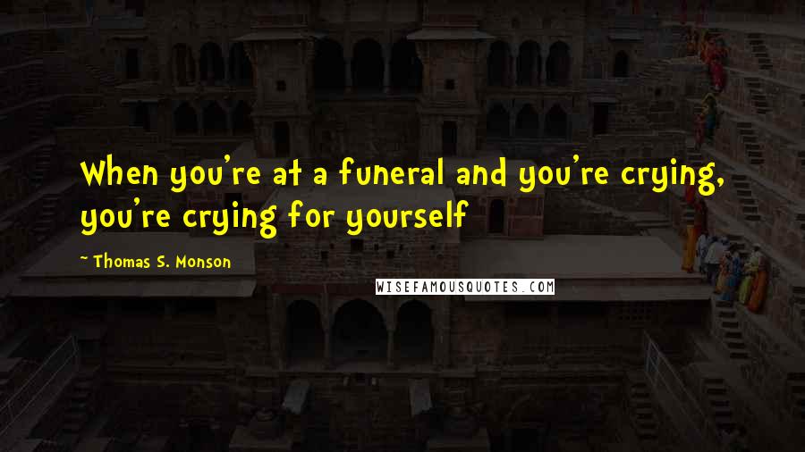 Thomas S. Monson Quotes: When you're at a funeral and you're crying, you're crying for yourself