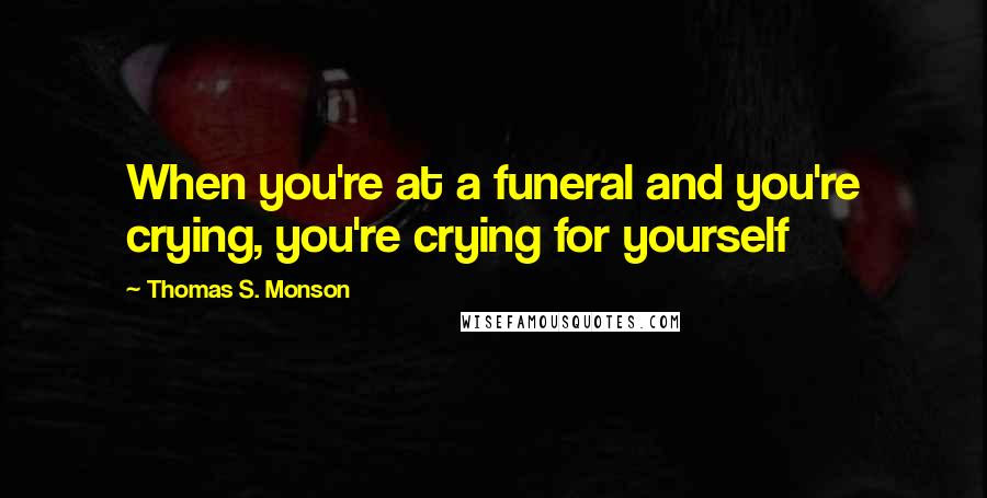 Thomas S. Monson Quotes: When you're at a funeral and you're crying, you're crying for yourself