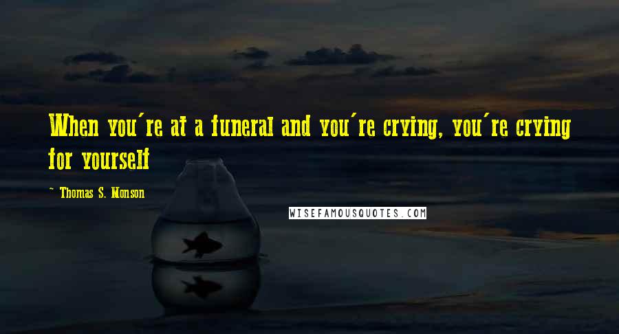 Thomas S. Monson Quotes: When you're at a funeral and you're crying, you're crying for yourself