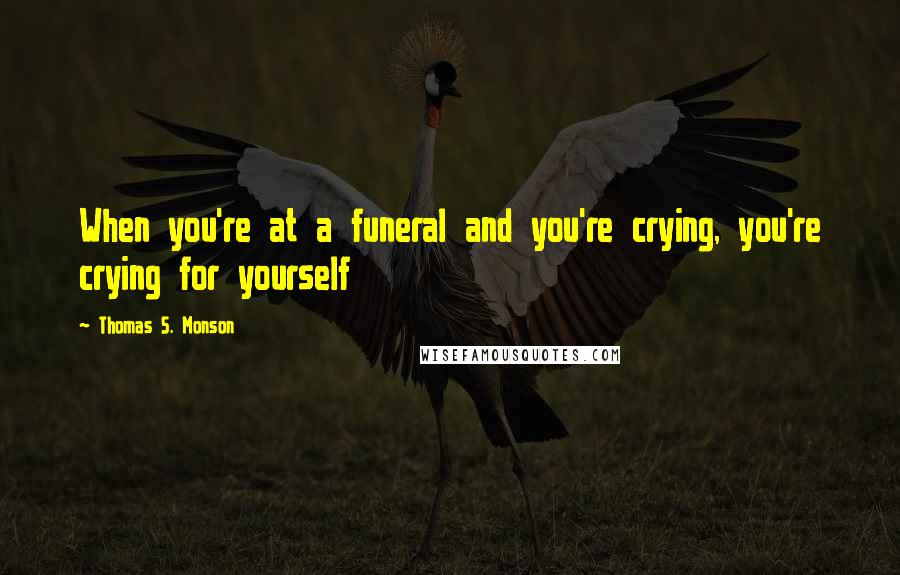 Thomas S. Monson Quotes: When you're at a funeral and you're crying, you're crying for yourself