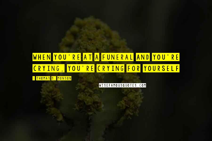 Thomas S. Monson Quotes: When you're at a funeral and you're crying, you're crying for yourself