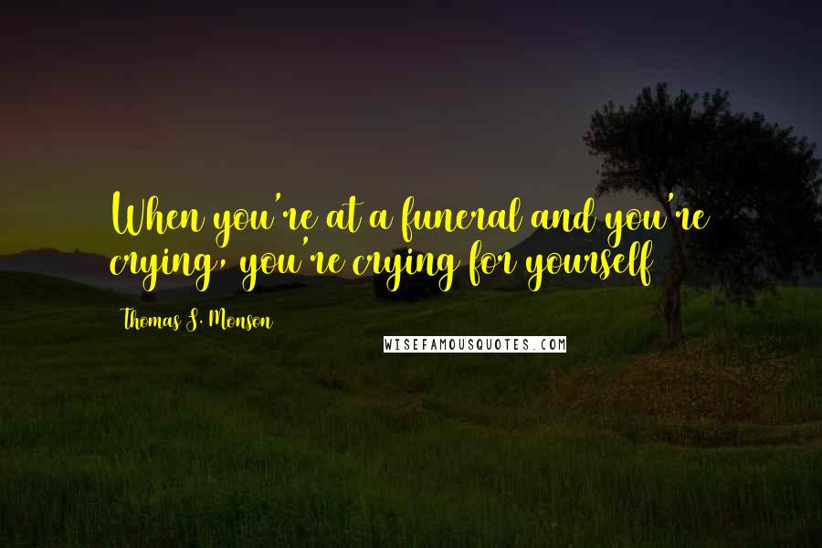 Thomas S. Monson Quotes: When you're at a funeral and you're crying, you're crying for yourself