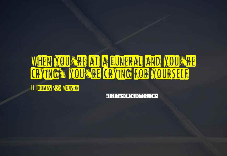 Thomas S. Monson Quotes: When you're at a funeral and you're crying, you're crying for yourself