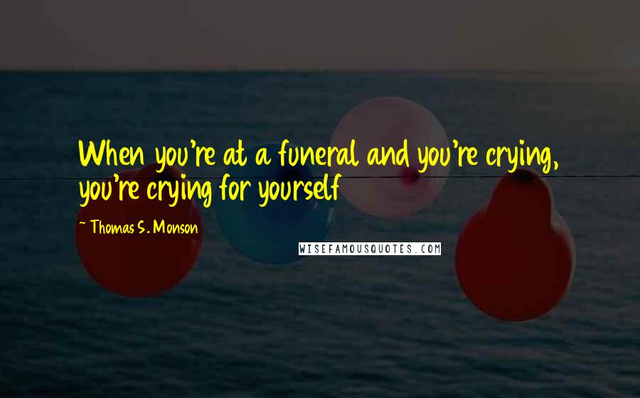 Thomas S. Monson Quotes: When you're at a funeral and you're crying, you're crying for yourself