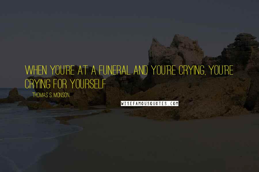 Thomas S. Monson Quotes: When you're at a funeral and you're crying, you're crying for yourself