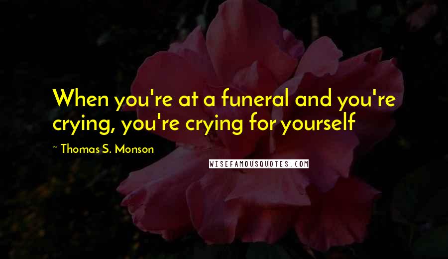 Thomas S. Monson Quotes: When you're at a funeral and you're crying, you're crying for yourself