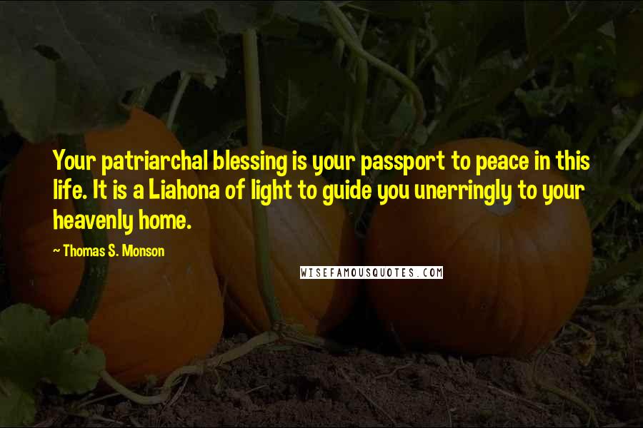 Thomas S. Monson Quotes: Your patriarchal blessing is your passport to peace in this life. It is a Liahona of light to guide you unerringly to your heavenly home.