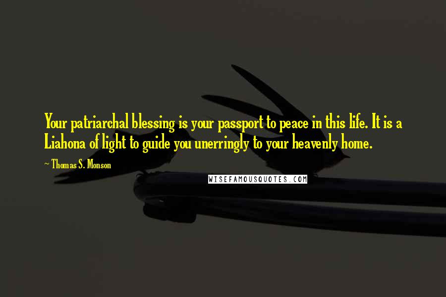 Thomas S. Monson Quotes: Your patriarchal blessing is your passport to peace in this life. It is a Liahona of light to guide you unerringly to your heavenly home.