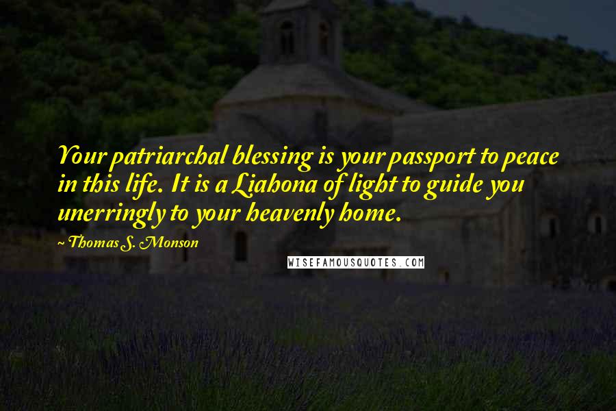 Thomas S. Monson Quotes: Your patriarchal blessing is your passport to peace in this life. It is a Liahona of light to guide you unerringly to your heavenly home.