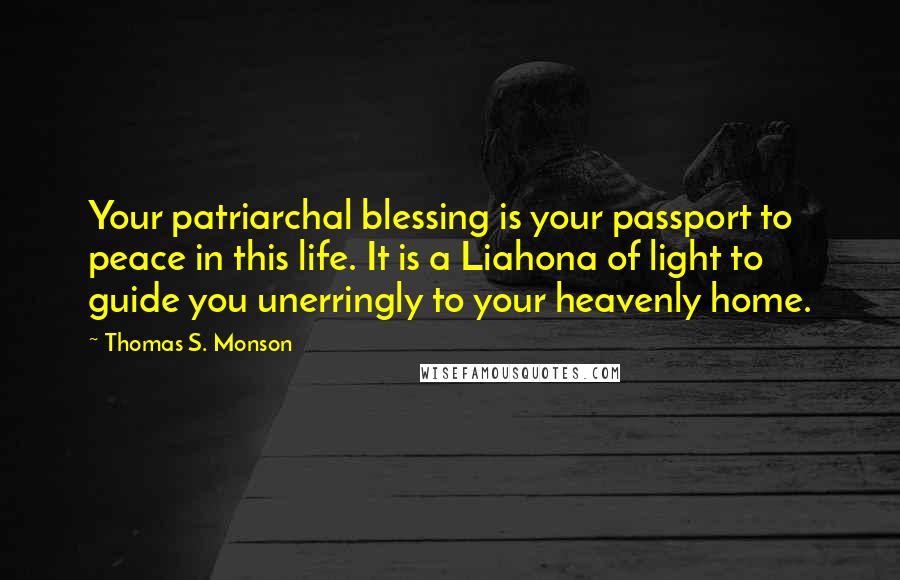 Thomas S. Monson Quotes: Your patriarchal blessing is your passport to peace in this life. It is a Liahona of light to guide you unerringly to your heavenly home.