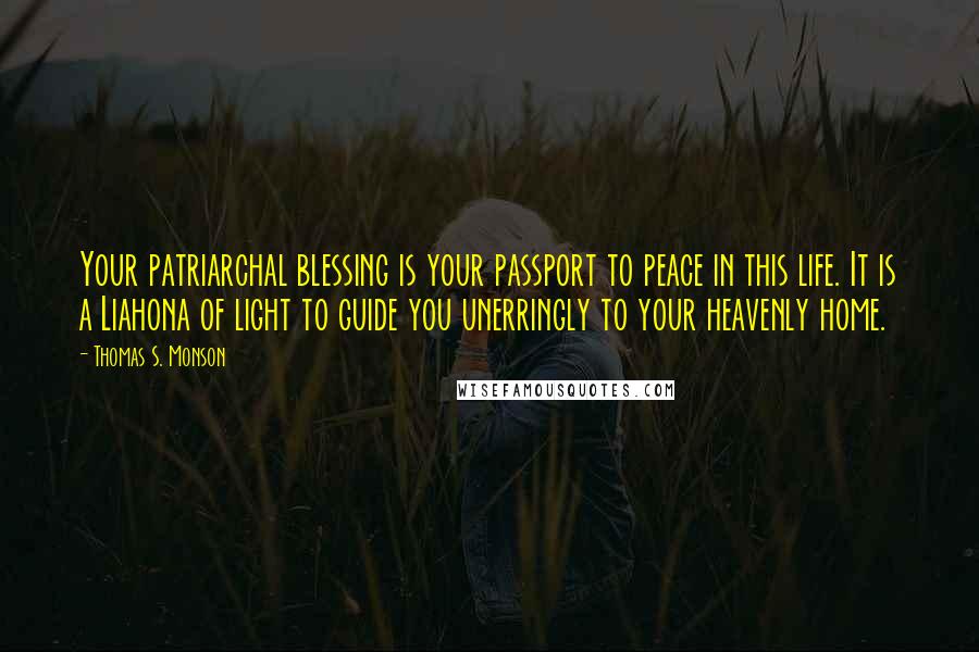 Thomas S. Monson Quotes: Your patriarchal blessing is your passport to peace in this life. It is a Liahona of light to guide you unerringly to your heavenly home.