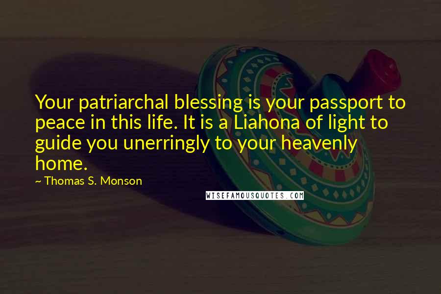 Thomas S. Monson Quotes: Your patriarchal blessing is your passport to peace in this life. It is a Liahona of light to guide you unerringly to your heavenly home.