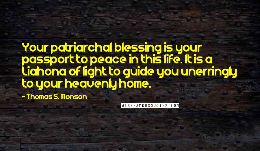 Thomas S. Monson Quotes: Your patriarchal blessing is your passport to peace in this life. It is a Liahona of light to guide you unerringly to your heavenly home.