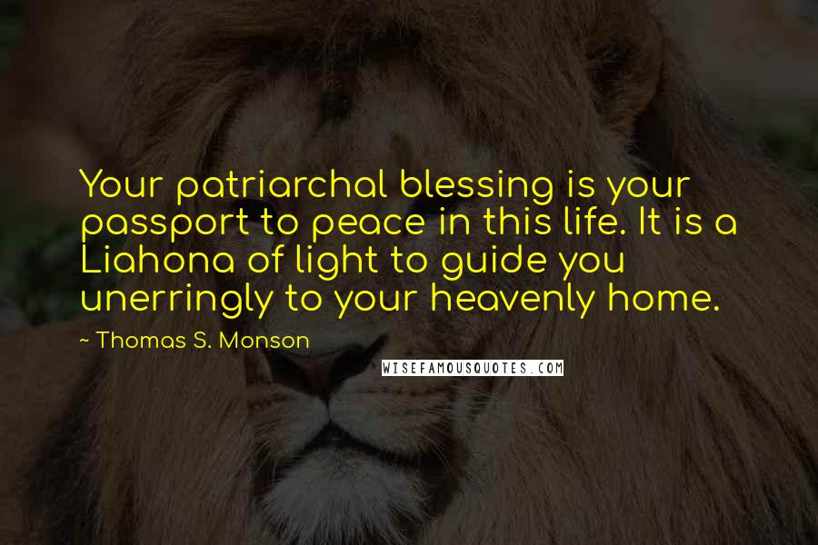 Thomas S. Monson Quotes: Your patriarchal blessing is your passport to peace in this life. It is a Liahona of light to guide you unerringly to your heavenly home.