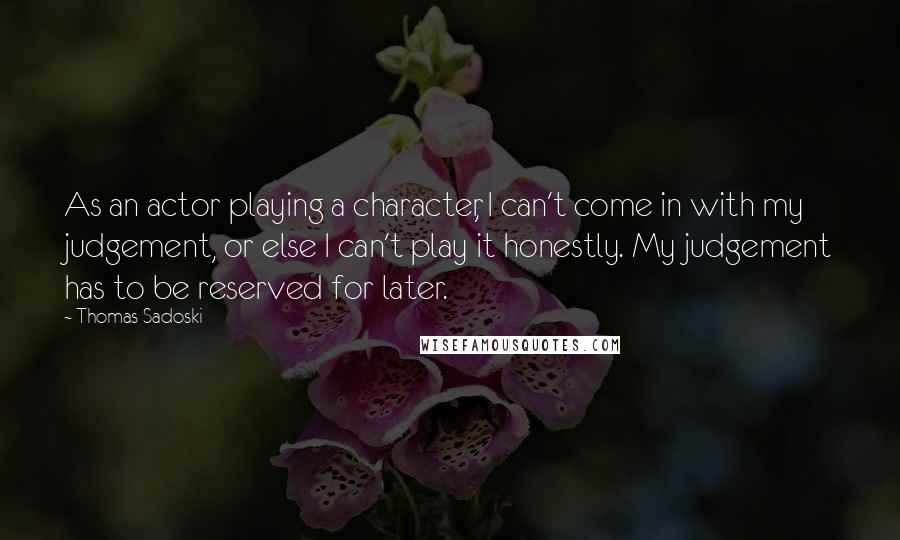 Thomas Sadoski Quotes: As an actor playing a character, I can't come in with my judgement, or else I can't play it honestly. My judgement has to be reserved for later.