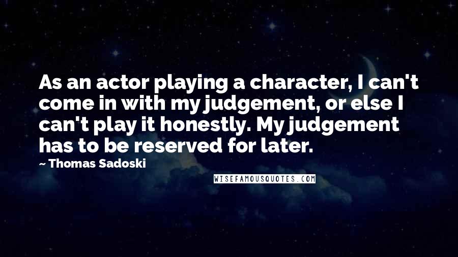 Thomas Sadoski Quotes: As an actor playing a character, I can't come in with my judgement, or else I can't play it honestly. My judgement has to be reserved for later.