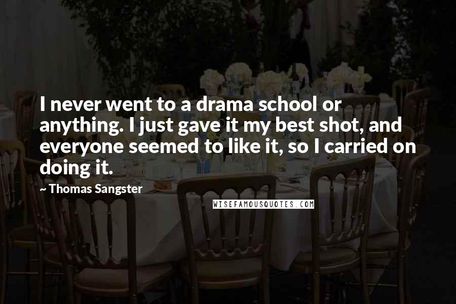 Thomas Sangster Quotes: I never went to a drama school or anything. I just gave it my best shot, and everyone seemed to like it, so I carried on doing it.