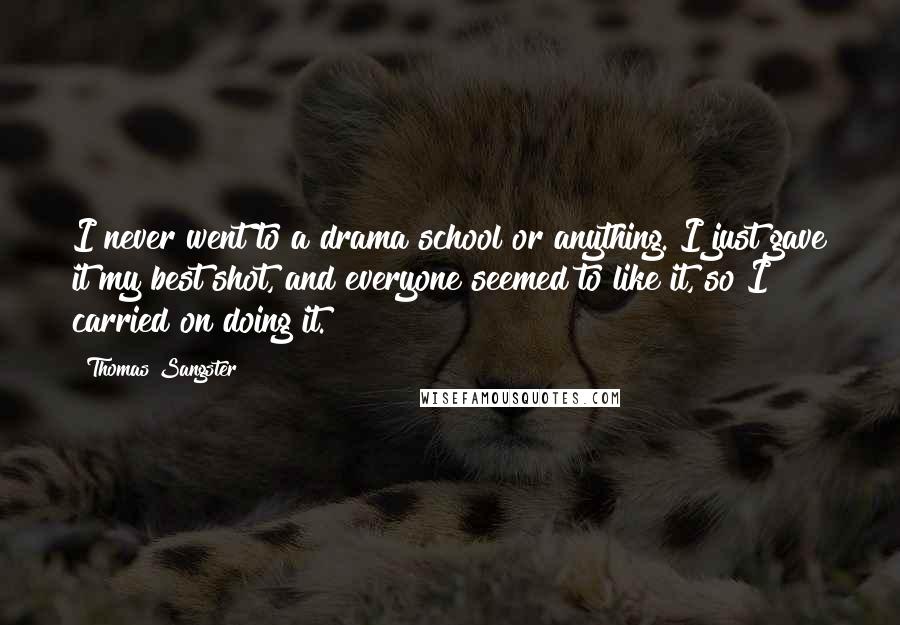 Thomas Sangster Quotes: I never went to a drama school or anything. I just gave it my best shot, and everyone seemed to like it, so I carried on doing it.