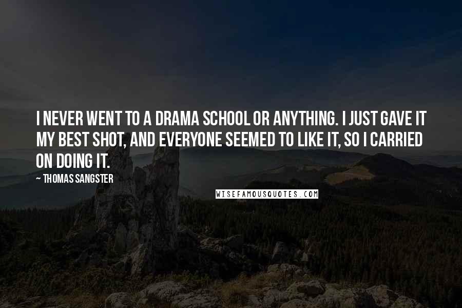 Thomas Sangster Quotes: I never went to a drama school or anything. I just gave it my best shot, and everyone seemed to like it, so I carried on doing it.