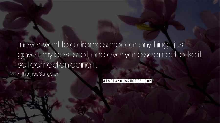 Thomas Sangster Quotes: I never went to a drama school or anything. I just gave it my best shot, and everyone seemed to like it, so I carried on doing it.