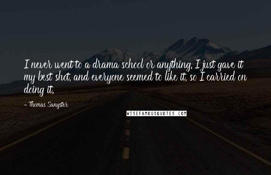 Thomas Sangster Quotes: I never went to a drama school or anything. I just gave it my best shot, and everyone seemed to like it, so I carried on doing it.