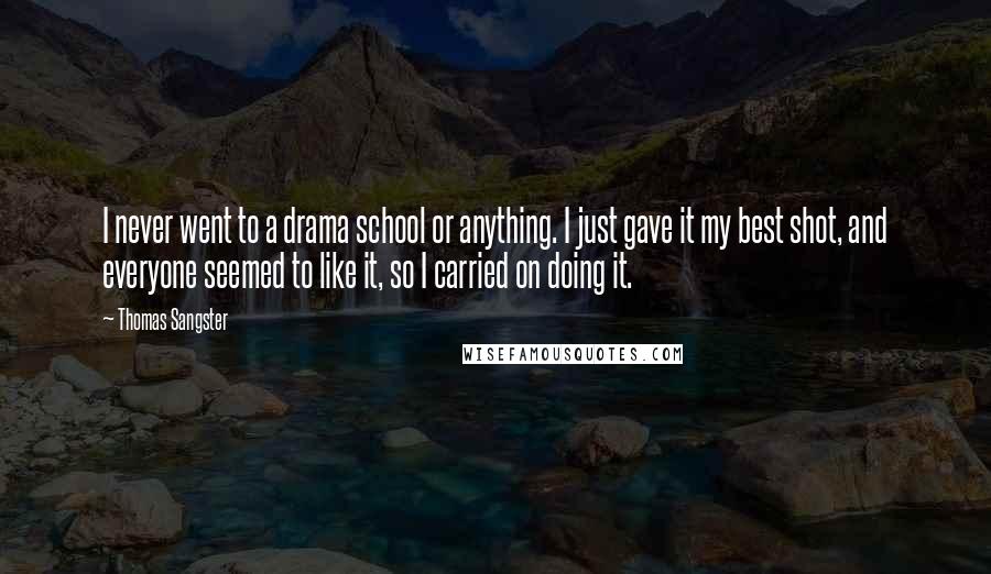 Thomas Sangster Quotes: I never went to a drama school or anything. I just gave it my best shot, and everyone seemed to like it, so I carried on doing it.