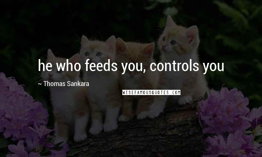 Thomas Sankara Quotes: he who feeds you, controls you