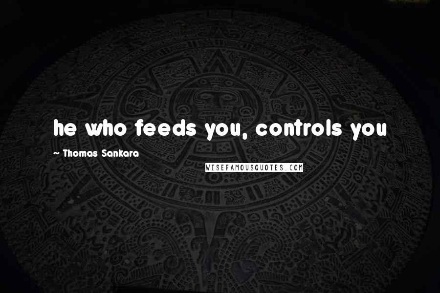 Thomas Sankara Quotes: he who feeds you, controls you