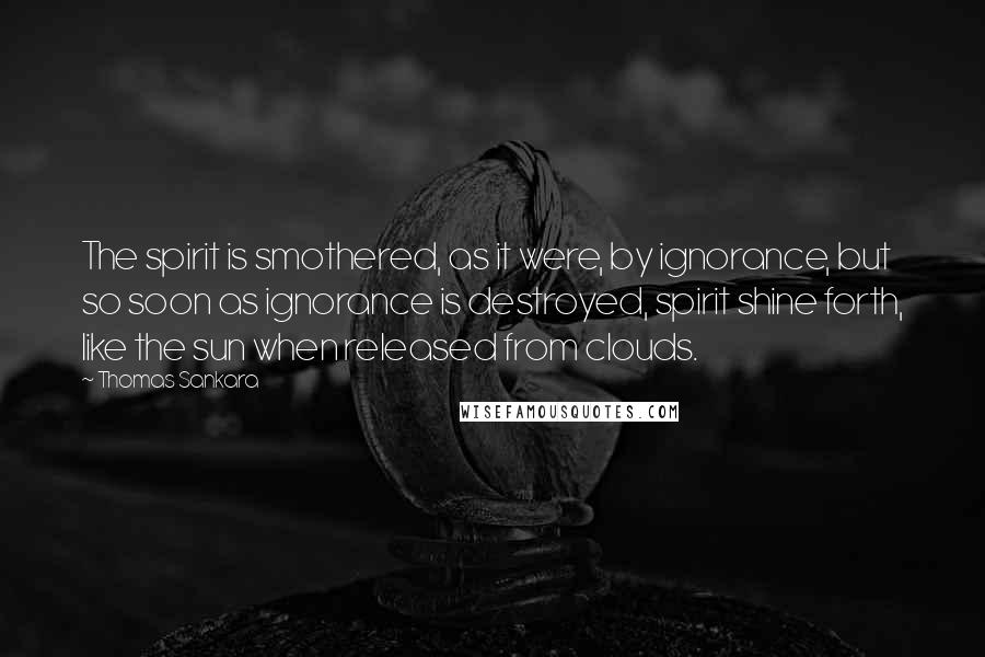 Thomas Sankara Quotes: The spirit is smothered, as it were, by ignorance, but so soon as ignorance is destroyed, spirit shine forth, like the sun when released from clouds.