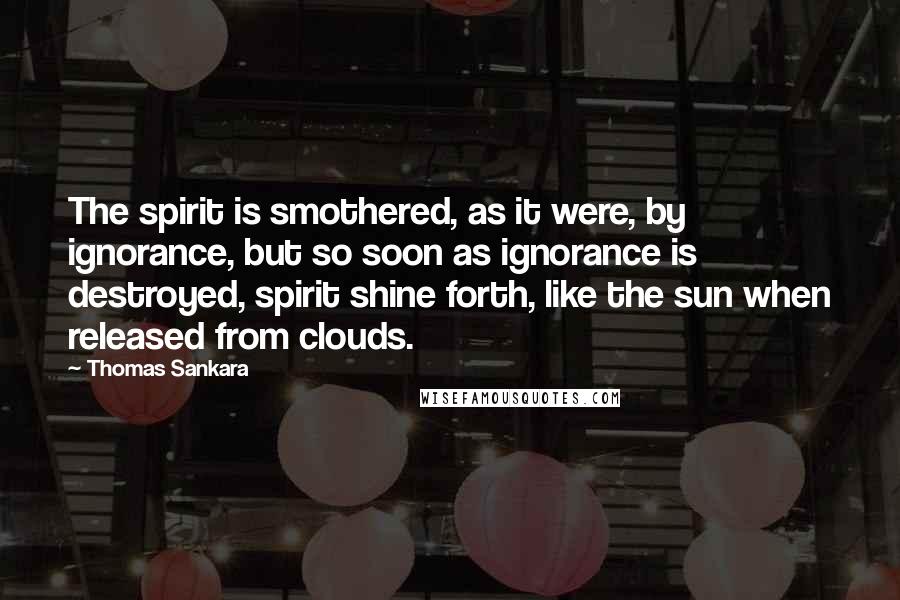 Thomas Sankara Quotes: The spirit is smothered, as it were, by ignorance, but so soon as ignorance is destroyed, spirit shine forth, like the sun when released from clouds.