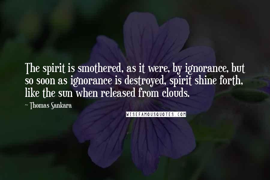 Thomas Sankara Quotes: The spirit is smothered, as it were, by ignorance, but so soon as ignorance is destroyed, spirit shine forth, like the sun when released from clouds.