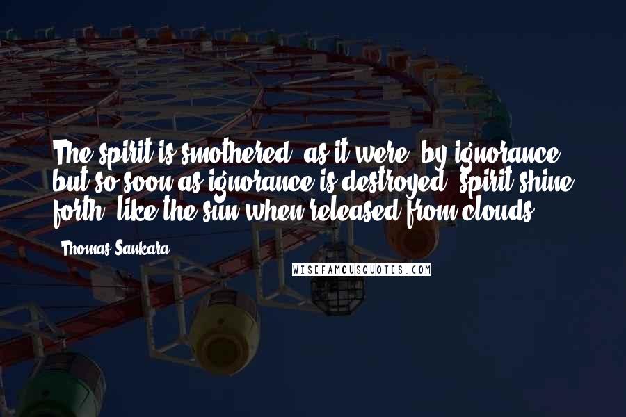 Thomas Sankara Quotes: The spirit is smothered, as it were, by ignorance, but so soon as ignorance is destroyed, spirit shine forth, like the sun when released from clouds.