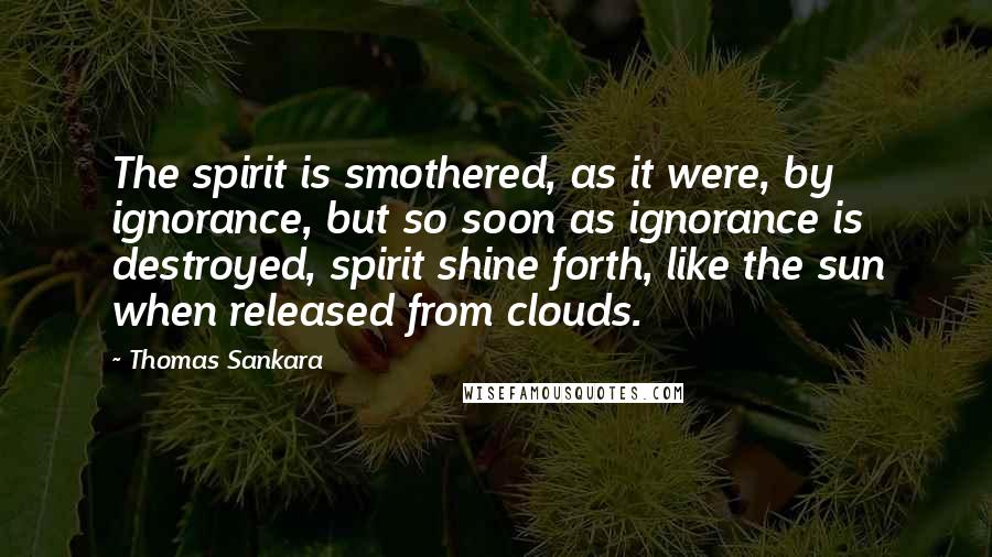 Thomas Sankara Quotes: The spirit is smothered, as it were, by ignorance, but so soon as ignorance is destroyed, spirit shine forth, like the sun when released from clouds.