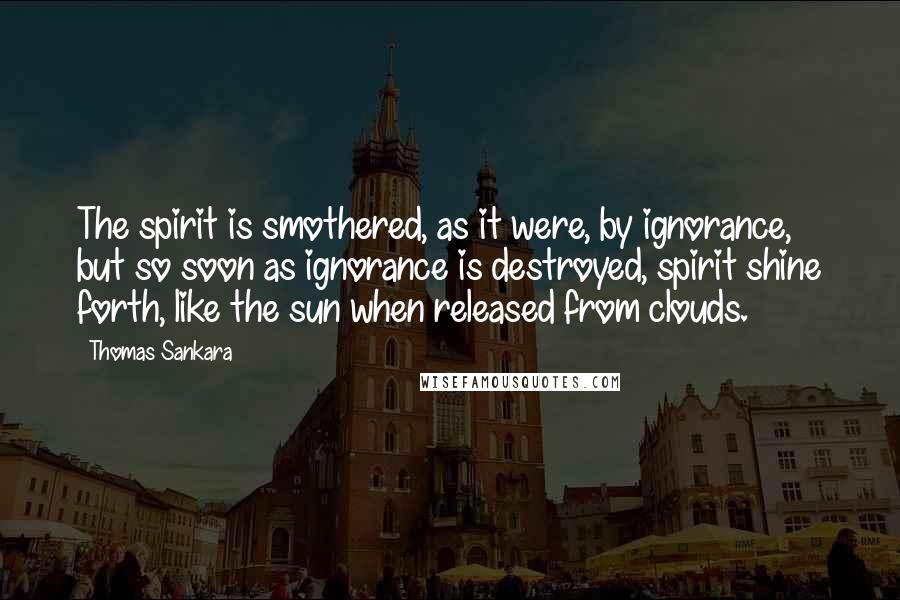 Thomas Sankara Quotes: The spirit is smothered, as it were, by ignorance, but so soon as ignorance is destroyed, spirit shine forth, like the sun when released from clouds.