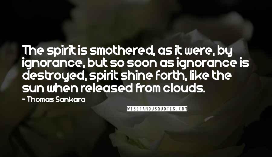 Thomas Sankara Quotes: The spirit is smothered, as it were, by ignorance, but so soon as ignorance is destroyed, spirit shine forth, like the sun when released from clouds.