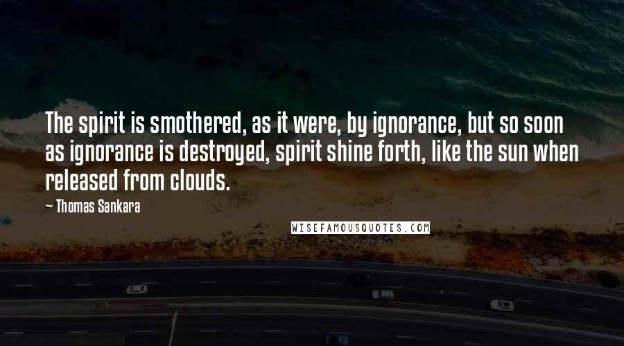 Thomas Sankara Quotes: The spirit is smothered, as it were, by ignorance, but so soon as ignorance is destroyed, spirit shine forth, like the sun when released from clouds.